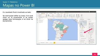 172
Seção 11: Relatórios
Mapas no Power BI
E o resultado final é mostrado ao lado.
Se você quiser editar as cores, é só você
clicar no fx novamente. E se quiser
apagar essa formatação, é só clicar na
borrachinha.
 