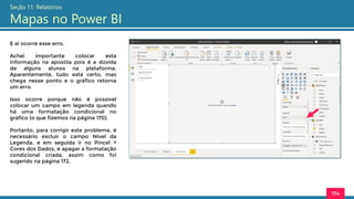 174
Seção 11: Relatórios
Mapas no Power BI
E ai ocorre esse erro.
Achei importante colocar esta
informação na apostila pois é a dúvida
de alguns alunos na plataforma.
Aparentemente, tudo está certo, mas
chega nesse ponto e o gráfico retorna
um erro.
Isso ocorre porque não é possível
colocar um campo em legenda quando
há uma formatação condicional no
gráfico (o que fizemos na página 170).
Portanto, para corrigir este problema, é
necessário excluir o campo Nível da
Legenda, e em seguida ir no Pincel >
Cores dos Dados, e apagar a formatação
condicional criada, assim como foi
sugerido na página 172.
 