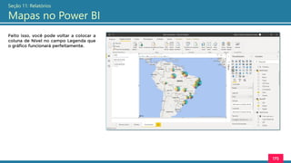 175
Seção 11: Relatórios
Mapas no Power BI
Feito isso, você pode voltar a colocar a
coluna de Nível no campo Legenda que
o gráfico funcionará perfeitamente.
 
