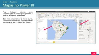 176
Seção 11: Relatórios
Mapas no Power BI
Para finalizar, criamos uma
Segmentação de Dados para permitir a
seleção de regiões específicas.
Com isso, encerramos o nosso curso,
concluindo um relatório completo desde
a importação até a criação dos visuais.
 