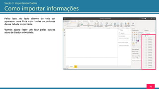 Feito isso, do lado direito da tela vai
aparecer uma lista com todas as colunas
dessa tabela importada.
Vamos agora fazer um tour pelas outras
abas de Dados e Modelo.
14
Seção 3: Importando Dados
Como importar informações
 