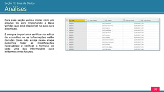 177
Seção 12: Base de Dados
Análises
Para essa seção vamos iniciar com um
arquivo do zero importando a Base
Vendas que está disponível na aula para
download.
É sempre importante verificar no editor
de consultas se as informações estão
corretas (caso não esteja nessa etapa
podemos fazer as modificações
necessárias) e verificar o formato de
cada uma das informações para
evitarmos erros futuros.
 