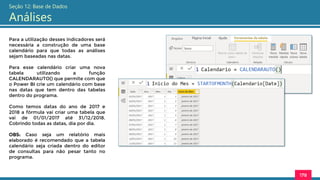 178
Seção 12: Base de Dados
Análises
Para a utilização desses indicadores será
necessária a construção de uma base
calendário para que todas as análises
sejam baseadas nas datas.
Para esse calendário criar uma nova
tabela utilizando a função
CALENDARAUTO() que permite com que
o Power BI crie um calendário com base
nas datas que tem dentro das tabelas
dentro do programa.
Como temos datas do ano de 2017 e
2018 a fórmula vai criar uma tabela que
vai de 01/01/2017 até 31/12/2018.
Cobrindo todas as datas, dia por dia.
OBS: Caso seja um relatório mais
elaborado é recomendado que a tabela
calendário seja criada dentro do editor
de consultas para não pesar tanto no
programa.
 