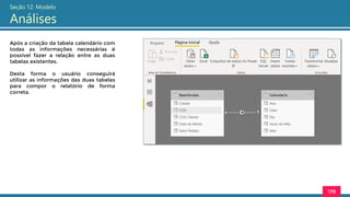 179
Seção 12: Modelo
Análises
Após a criação da tabela calendário com
todas as informações necessárias é
possível fazer a relação entre as duas
tabelas existentes.
Desta forma o usuário conseguirá
utilizar as informações das duas tabelas
para compor o relatório de forma
correta.
 