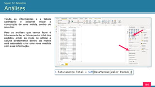 180
Seção 12: Relatório
Análises
Tendo as informações e a tabela
calendário é possível iniciar a
construção de uma matriz dentro do
relatório.
Para as análises que vamos fazer é
interessante ter o faturamento total dos
pedidos, então ao invés de utilizar a
coluna diretamente dentro da matriz
será necessário criar uma nova medida
com essa informação.
 