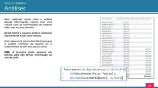 181
Seção 12: Relatório
Análises
Para melhorar ainda mais a análise
dessas informações vamos criar uma
coluna com as informações do mesmo
mês, mas no ano anterior.
Desta forma o usuário poderá comparar
rapidamente esses dois valores.
Com essa nova coluna fica fácil para que
o usuário verifique de quanto foi o
crescimento de um ano para o outro.
OBS: A primeira parte aparece em
branco, pois não temos informação do
ano de 2016.
 