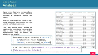 183
Seção 12: Relatório
Análises
Agora vamos fazer uma comparação de
crescimento com o mês anterior,
seguindo a sequência normal dos
meses.
Para isso será necessária a criação de 2
novas medidas: faturamento do ano
anterior e o % de crescimento.
Com isso temos outra análise de
crescimento, no entanto é uma análise
mês a mês para ter um melhor
detalhamento além da análise em
relação ao ano anterior.
 