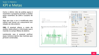 185
Seção 12: Relatório
KPI e Metas
Como o último mês de análise agora é
novembro o programa irá fazer a análise
entre novembro de 2018 e outubro de
2018.
Veja que que a cor é modificada para
indicar que houve um crescimento em
relação ao mês anterior.
OBS: É possível alterar a meta de
análise, basta alterar a informação que é
inserida no campo Metas de destino.
Lembrando que é possível verificar
esses números dentro das matrizes que
já foram construídas.
 