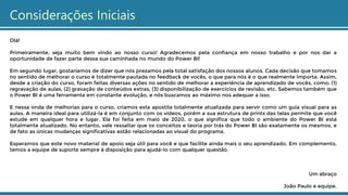 Considerações Iniciais
Olá!
Primeiramente, seja muito bem vindo ao nosso curso! Agradecemos pela confiança em nosso trabalho e por nos dar a
oportunidade de fazer parte dessa sua caminhada no mundo do Power BI!
Em segundo lugar, gostaríamos de dizer que nós prezamos pela total satisfação dos nossos alunos. Cada decisão que tomamos
no sentido de melhorar o curso é totalmente pautada no feedback de vocês, o que para nós é o que realmente importa. Assim,
desde a criação do curso, foram feitas diversas ações no sentido de melhorar a experiência de aprendizado de vocês, como: (1)
regravação de aulas, (2) gravação de conteúdos extras, (3) disponibilização de exercícios de revisão, etc. Sabemos também que
o Power BI é uma ferramenta em constante evolução, e nós buscamos ao máximo nos adequar a isso.
E nessa onda de melhorias para o curso, criamos esta apostila totalmente atualizada para servir como um guia visual para as
aulas. A maneira ideal para utilizá-la é em conjunto com os vídeos, porém a sua estrutura de prints das telas permite que você
estude em qualquer hora e lugar. Ela foi feita em maio de 2020, o que significa que todo o ambiente do Power BI está
totalmente atualizado. No entanto, vale ressaltar que os conceitos e teoria por trás do Power BI são exatamente os mesmos, e
de fato as únicas mudanças significativas estão relacionadas ao visual do programa.
Esperamos que este novo material de apoio seja útil para você e que facilite ainda mais o seu aprendizado. Em complemento,
temos a equipe de suporte sempre à disposição para ajudá-lo com qualquer questão.
Um abraço
João Paulo e equipe.
 