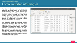 Na aba de Dados, agora conseguimos
visualizar a nossa tabela de uma forma
muito parecida com o Excel. Porém, não
conseguimos fazer edições nessa tabela.
Lembra aquela história de que seria
melhor clicar em Transformar Dados em
vez de Carregar? Essa é a razão, pois
apenas na opção de Transformar Dados
conseguimos editar essa tabela.
Por exemplo, todas as colunas vieram
numeradas (Coluna1, Coluna2, etc). Isso
significa que o Power BI não conseguiu
reconhecer o cabeçalho. Além disso, não
sabemos onde estão as colunas de data,
por exemplo. Ou seja, tem uma série de
edições que precisaríamos fazer antes de
trabalhar de fato com a tabela. Mas não se
preocupe por enquanto, daqui a pouco
faremos o processo correto.
15
Seção 3: Importando Dados
Como importar informações
 