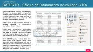 186
Seção 12: Relatório
DATESYTD – Cálculo de Faturamento Acumulado (YTD)
A próxima análise é muito utilizada por
diversas empresas, pois é possível
observar o faturamento acumulado. Isso
é muito importante até para verificar a
questão de metas, se a empresa está
próximo e quanto está faltando.
Então além do faturamento mensal é
possível observar o faturamento
acumulado desses meses.
Então esse faturamento acumulado
consegue mostrar um resultado global
que pode se mostrar com um resultado
positivo mesmo quando um ou outro
mês está com um resultado negativo.
O DATESYTD (dates year to date) isso
quer dizer que vamos fazer uma
operação relacionada aquele ano até a
data atual, então neste caso estivermos
analisando Março de 2017 o faturamento
acumulado será Janeiro, Fevereiro e
Março de 2017 (somente daquele ano).
 
