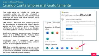 188
Seção 13: Microsoft Website
Criando Conta Empresarial Gratuitamente
Para essa parte de criação de conta será
necessário entrar no site da Microsoft e
selecionar o pacote desejado, feito isso é possível
selecionar em algum local desse pacote a opção
de Avaliação Gratuita.
OBS: Como a Microsoft está sempre passando
por atualizações é possível que tanto o pacote
quanto os links mudem, então dessa forma
selecionando o pacote que tem o que deseja e
indo até a opção de avaliação funcionará sempre.
Atualmente o pacote que contempla a licença do
Power BI é o Office 365 E5. Portanto basta
preencher as informações para criar a conta.
Lembrando que é necessário essa conta
corporativa para que o usuário consiga utilizar o
recurso da publicação de relatórios.
OBS: Essa conta não precisa da empresa em que
trabalha é só um procedimento da Microsoft para
a utilização do programa, o usuário pode inventar
um e-mail para que consiga utilizá-lo.
 