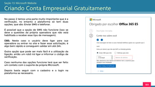 189
Seção 13: Microsoft Website
Criando Conta Empresarial Gratuitamente
No passo 2 temos uma parte muito importante que é a
verificação, no entanto a plataforma só tem duas
opções, que são: Enviar SMS e telefonar.
É possível que a opção de SMS não funcione (isso se
deve a questões da própria operadora que não está
habilitada a receber esse tipo de mensagem).
OBS: Neste caso o usuário deve ligar para sua
operadora ou entrar no site e fazer essa solicitação, é
algo bem rápido e conseguem validar em até 24h.
Outra opção que pode ser mais fácil é a utilização da
ligação, então um robô irá ligar e informar o código de
verificação.
Caso nenhuma das opções funcione terá que ser feito
um contato com o suporte da própria Microsoft.
Depois basta seguir com o cadastro e o login na
plataforma se necessário.
 