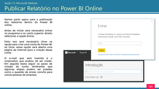 190
Seção 13: Microsoft Website
Publicar Relatório no Power BI Online
Vamos partir agora para a publicação
dos relatórios dentro do Power BI
online.
Antes de iniciar será necessário entrar
no programa e no canto superior direito
selecionar a opção Entrar.
Feito isso será necessário clicar na
opção para criar uma conta do Power BI,
ao clicar nessa opção será aberta uma
página da internet para a criação dessa
conta.
O e-mail que será inserido é o
corporativo que acabou de ser criado.
Em seguida basta seguir os passo de
criação da conta, lembrando que
algumas etapas podem ser puladas
como a questão de enviar convite para
outras pessoas da empresa.
 