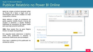 191
Seção 13: Microsoft Website
Publicar Relatório no Power BI Online
Após ter criado a conta é possível voltar
ao Power BI e fazer o login com as
informações que foram criadas e e-mail
corporativo e senha.
Após efetuar o login no programa na
parte superior direita ficará o nome do
usuário e teremos a opção Publicar
habilitada (é necessário ter algum dado
para que seja possível publicar).
OBS: Essa opção fica na guia Página
Inicial, na seção Compartilhar.
Em seguida basta selecionar o destino
onde será publicado o arquivo e
pressionar Selecionar para prosseguir.
Com isso o relatório já foi publicado no
ambiente online.
 