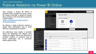 192
Seção 13: Microsoft Website
Publicar Relatório no Power BI Online
Para acessar o Power BI Online é
possível voltar a página em que a conta
foi criada e escolher a opção do Power
BI ou acessar o site do próprio programa
e fazer o login:
https://powerbi.microsoft.com/pt-
br/landing/signin/
Ao efetuar o login podemos acessar a
opção Meu Workspace que é onde
fizemos a publicação do arquivo.
Ao selecionar essa opção é possível
clicar em Relatórios (ou Report caso
esteja em inglês). Dentro de relatórios é
possível verificar os arquivos que já
foram publicados até o momento
dentro dessa conta.
 
