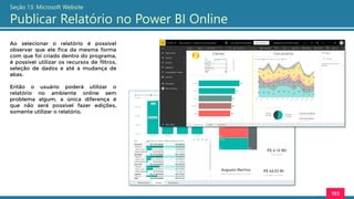 193
Seção 13: Microsoft Website
Publicar Relatório no Power BI Online
Ao selecionar o relatório é possível
observar que ele fica da mesma forma
com que foi criado dentro do programa,
é possível utilizar os recursos de filtros,
seleção de dados e até a mudança de
abas.
Então o usuário poderá utilizar o
relatório no ambiente online sem
problema algum, a única diferença é
que não será possível fazer edições,
somente utilizar o relatório.
 