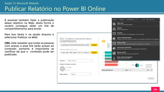 194
Seção 13: Microsoft Website
Publicar Relatório no Power BI Online
É possível também fazer a publicação
desse relatório na Web, desta forma o
usuário consegue obter um link de
compartilhamento para enviar.
Para isso basta ir na opção Arquivo e
selecionar Publicar na Web.
OBS: Vale ressaltar que todas as pessoas
com acesso a esse link terão acesso ao
conteúdo, portanto é importante se
certificar de que o conteúdo pode ser
publicado.
 