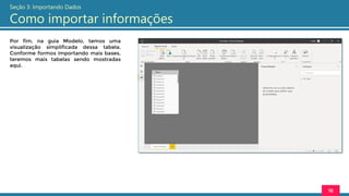 Por fim, na guia Modelo, temos uma
visualização simplificada dessa tabela.
Conforme formos importando mais bases,
teremos mais tabelas sendo mostradas
aqui.
16
Seção 3: Importando Dados
Como importar informações
 