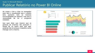 195
Seção 13: Microsoft Website
Publicar Relatório no Power BI Online
Ao copiar o link e colar no navegador
essa será a visualização que o usuário
terá, portanto terá as mesmas
funcionalidades do relatório, mas sem a
necessidade de ter o programa
instalado.
Isso quer dizer que mesmo que as
pessoas da empresa não possuam o
Power BI, ou quem quer que seja,
poderão não só acessar o relatório como
interagir com o mesmo.
 