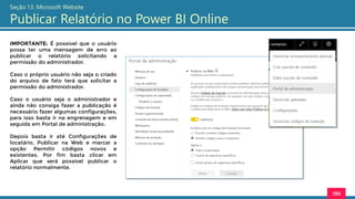 196
Seção 13: Microsoft Website
Publicar Relatório no Power BI Online
IMPORTANTE: É possível que o usuário
possa ter uma mensagem de erro ao
publicar o relatório solicitando a
permissão do administrador.
Caso o próprio usuário não seja o criado
do arquivo de fato terá que solicitar a
permissão do administrador.
Caso o usuário seja o administrador e
ainda não consiga fazer a publicação é
necessário fazer algumas configurações,
para isso basta ir na engrenagem e em
seguida em Portal de administração.
Depois basta ir até Configurações de
locatário, Publicar na Web e marcar a
opção Permitir códigos novos e
existentes. Por fim basta clicar em
Aplicar que será possível publicar o
relatório normalmente.
 