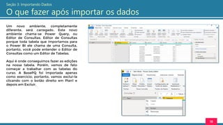 Um novo ambiente, completamente
diferente, será carregado. Este novo
ambiente chama-se Power Query, ou
Editor de Consultas. Editor de Consultas
porque toda tabela que importamos para
o Power BI ele chama de uma Consulta,
portanto, você pode entender o Editor de
Consultas como um Editor de Tabelas.
Aqui é onde conseguimos fazer as edições
na nossa tabela. Porém, vamos de fato
começar a trabalhar com as tabelas do
curso. A BasePQ foi importada apenas
como exercício, portanto, vamos excluí-la
clicando com o botão direito em Plan1 e
depois em Excluir.
18
Seção 3: Importando Dados
O que fazer após importar os dados
 