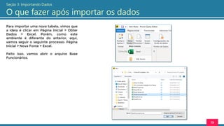 Para importar uma nova tabela, vimos que
a ideia é clicar em Página Inicial > Obter
Dados > Excel. Porém, como este
ambiente é diferente do anterior, aqui,
vamos seguir o seguinte processo: Página
Inicial > Nova Fonte > Excel.
Feito isso, vamos abrir o arquivo Base
Funcionários.
19
Seção 3: Importando Dados
O que fazer após importar os dados
 