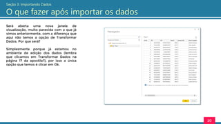Será aberta uma nova janela de
visualização, muito parecida com a que já
vimos anteriormente, com a diferença que
aqui não temos a opção de Transformar
Dados. Por que será?
Simplesmente porque já estamos no
ambiente de edição dos dados (lembra
que clicamos em Transformar Dados na
página 17 da apostila?), por isso a única
opção que temos é clicar em Ok.
20
Seção 3: Importando Dados
O que fazer após importar os dados
 