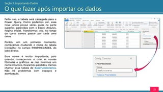 Feito isso, a tabela será carregada para o
Power Query. Como podemos ver, essa
nova janela possui várias guias na parte
superior, parecidas com o Excel: Arquivo,
Página Inicial, Transformar, etc. Ao longo
do curso vamos passar por cada uma
delas.
Porém, em um primeiro momento,
começamos mudando o nome da tabela
(consulta) no campo PROPRIEDADES, do
lado direito.
Esse nome é muito importante, pois
quando começarmos a criar as nossas
fórmulas e gráficos, se não tivermos um
nome intuitivo, ficaremos perdidos. Vamos
chamar essa tabela de BaseFuncionarios.
Não há problemas com espaços e
acentuação.
21
Seção 3: Importando Dados
O que fazer após importar os dados
 