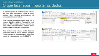 O próximo passo é verificar quais colunas
de fato são necessárias para a nossa
análise. Nem sempre precisaremos de
todas as colunas da tabela.
Duas colunas podemos excluir, que são as
colunas Bandeira e ID de Pessoal. Se você
clicar no filtro dessa coluna, vai ver que
elas estão completamente vazias, então
podemos exclui-las sem problemas.
Para excluir uma coluna, basta clicar no
título dela com o botão direito, e depois
Excluir. Ou então, simplesmente selecionar
a coluna, e depois usar a tecla DELETE.
22
Seção 3: Importando Dados
O que fazer após importar os dados
 