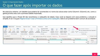 No exercício anterior, um detalhe que poderia ter acontecido é o nome da coluna estar como Column1, Column2, etc, como a
gente já tinha visto com a primeira tabela importada.
Isso significa que o Power BI não reconheceu o cabeçalho da tabela. Caso você se depare com esse problema, a solução é
simples. É só ir na guia Página Inicial > Usar a Primeira Linha como Cabeçalho. Este é um problema bem comum de acontecer.
23
Seção 3: Importando Dados
O que fazer após importar os dados
 