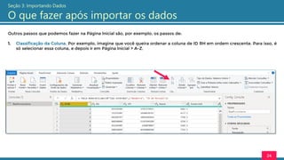 Outros passos que podemos fazer na Página Inicial são, por exemplo, os passos de:
1. Classificação da Coluna. Por exemplo, imagine que você queira ordenar a coluna de ID RH em ordem crescente. Para isso, é
só selecionar essa coluna, e depois ir em Página Inicial > A-Z.
24
Seção 3: Importando Dados
O que fazer após importar os dados
 