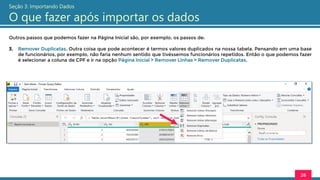 Outros passos que podemos fazer na Página Inicial são, por exemplo, os passos de:
3. Remover Duplicatas. Outra coisa que pode acontecer é termos valores duplicados na nossa tabela. Pensando em uma base
de funcionários, por exemplo, não faria nenhum sentido que tivéssemos funcionários repetidos. Então o que podemos fazer
é selecionar a coluna de CPF e ir na opção Página Inicial > Remover Linhas > Remover Duplicatas.
26
Seção 3: Importando Dados
O que fazer após importar os dados
 