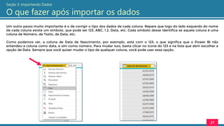 Um outro passo muito importante é o de corrigir o tipo dos dados de cada coluna. Repare que logo do lado esquerdo do nome
de cada coluna existe um símbolo, que pode ser 123, ABC, 1.2, Data, etc. Cada símbolo desse identifica se aquela coluna é uma
coluna de Número, de Texto, de Data, etc.
Como podemos ver, a coluna de Data de Nascimento, por exemplo, está com o 123, o que significa que o Power BI não
entendeu a coluna como data, e sim como número. Para mudar isso, basta clicar no ícone do 123 e na lista que abrir escolher a
opção de Data. Sempre que você quiser mudar o tipo de qualquer coluna, você pode usar essa opção.
27
Seção 3: Importando Dados
O que fazer após importar os dados
 