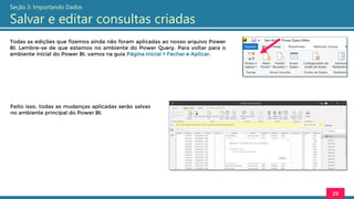Todas as edições que fizemos ainda não foram aplicadas ao nosso arquivo Power
BI. Lembre-se de que estamos no ambiente do Power Query. Para voltar para o
ambiente inicial do Power BI, vamos na guia Página Inicial > Fechar e Aplicar.
29
Seção 3: Importando Dados
Salvar e editar consultas criadas
Feito isso, todas as mudanças aplicadas serão salvas
no ambiente principal do Power BI.
 