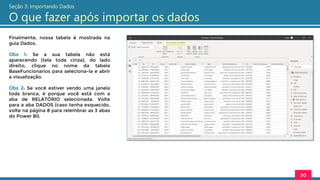 Finalmente, nossa tabela é mostrada na
guia Dados.
Obs 1: Se a sua tabela não está
aparecendo (tela toda cinza), do lado
direito, clique no nome da tabela
BaseFuncionarios para seleciona-la e abrir
a visualização.
Obs 2: Se você estiver vendo uma janela
toda branca, é porque você está com a
aba de RELATÓRIO selecionada. Volte
para a aba DADOS (caso tenha esquecido,
volte na página 8 para relembrar as 3 abas
do Power BI).
30
Seção 3: Importando Dados
O que fazer após importar os dados
 