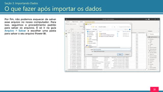 Por fim, não podemos esquecer de salvar
esse arquivo no nosso computador. Para
isso, seguimos o procedimento padrão
para salvar os arquivos. É só ir na guia
Arquivo > Salvar e escolher uma pasta
para salvar o seu arquivo Power BI.
31
Seção 3: Importando Dados
O que fazer após importar os dados
 