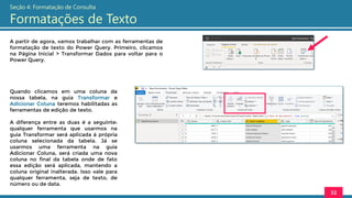 A partir de agora, vamos trabalhar com as ferramentas de
formatação de texto do Power Query. Primeiro, clicamos
na Página Inicial > Transformar Dados para voltar para o
Power Query.
32
Seção 4: Formatação de Consulta
Formatações de Texto
Quando clicamos em uma coluna da
nossa tabela, na guia Transformar e
Adicionar Coluna teremos habilitadas as
ferramentas de edição de texto.
A diferença entre as duas é a seguinte:
qualquer ferramenta que usarmos na
guia Transformar será aplicada à própria
coluna selecionada da tabela. Já se
usarmos uma ferramenta na guia
Adicionar Coluna, será criada uma nova
coluna no final da tabela onde de fato
essa edição será aplicada, mantendo a
coluna original inalterada. Isso vale para
qualquer ferramenta, seja de texto, de
número ou de data.
 