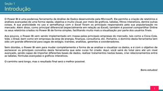 Seção 1
Introdução
O Power BI é uma poderosa ferramenta de Análise de Dados desenvolvida pela Microsoft. Ele permite a criação de relatórios e
análises avançadas de uma forma rápida, objetiva e muito visual, por meio de gráficos, tabelas, filtros interativos, dentre outras
coisas. A sua praticidade no uso e semelhança com o Excel foram os principais responsáveis pela sua popularização no
mercado. Além disso, como principal diferencial (especialmente em relação ao Excel), também é possível compartilhar Online
os seus relatórios criados no Power BI de forma simples, facilitando muito mais a visualização por parte dos usuários finais.
Aos poucos, o Power BI vem sendo implementado em massa pelas principais empresas do mercado, tais como a Coca-Cola,
Vale, L’Oreal, bem como em empresas da área de energia, finanças, consultoria, etc. Portanto, o domínio desta ferramenta tem
sido um grande diferencial para vagas de estágio, trainees, analistas, gerentes e coordenadores.
Sem dúvidas, o Power BI vem para mudar completamente a forma de se analisar e visualizar os dados, e é com o objetivo de
esclarecer os principais conceitos desta ferramenta que este curso foi criado. Aqui, você sairá do total zero até um nível
avançado, sendo capaz de importar diferentes bases de dados, realizar tratamentos nestas bases, criar relacionamentos entre
as tabelas, fórmulas avançadas e gráficos interativos.
O caminho será longo, mas o resultado final será o melhor possível.
Bons estudos!
1
 