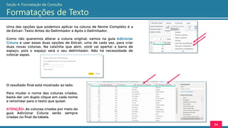 Uma das opções que podemos aplicar na coluna de Nome Completo é a
de Extrair: Texto Antes do Delimitador e Após o Delimitador.
Como não queremos alterar a coluna original, vamos na guia Adicionar
Coluna e usar essas duas opções de Extrair, uma de cada vez, para criar
duas novas colunas. Na caixinha que abrir, você vai apertar a barra de
espaço, pois o espaço será o seu delimitador. Não há necessidade de
colocar aspas.
34
Seção 4: Formatação de Consulta
Formatações de Texto
O resultado final está mostrado ao lado.
Para mudar o nome das colunas criadas,
basta dar um duplo clique em cada nome
e renomear para o texto que quiser.
ATENÇÃO: As colunas criadas por meio da
guia Adicionar Coluna serão sempre
criadas no final da tabela.
 