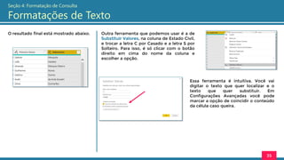 O resultado final está mostrado abaixo.
35
Seção 4: Formatação de Consulta
Formatações de Texto
Outra ferramenta que podemos usar é a de
Substituir Valores, na coluna de Estado Civil,
e trocar a letra C por Casado e a letra S por
Solteiro. Para isso, é só clicar com o botão
direito em cima do nome da coluna e
escolher a opção.
Essa ferramenta é intuitiva. Você vai
digitar o texto que quer localizar e o
texto que quer substituir. Em
Configurações Avançadas você pode
marcar a opção de coincidir o conteúdo
da célula caso queira.
 
