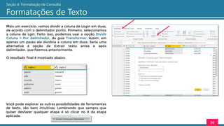 Mais um exercício: vamos dividir a coluna de Login em duas,
de acordo com o delimitador ponto. Primeiro, selecionamos
a coluna de Lgin. Feito isso, podemos usar a opção Dividir
Coluna > Por delimitador, da guia Transformar. Assim, em
apenas um passo ele dividiria a coluna em duas. Seria uma
alternativa à opção de Extrair texto antes e após
delimitador, que fizemos anteriormente.
O resultado final é mostrado abaixo.
36
Seção 4: Formatação de Consulta
Formatações de Texto
Você pode explorar as outras possibilidades de ferramentas
de texto, são bem intuitivas. Lembrando que sempre que
quiser desfazer qualquer etapa é só clicar no X da etapa
aplicada:
 