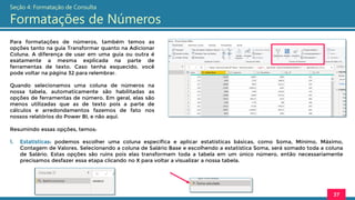 Para formatações de números, também temos as
opções tanto na guia Transformar quanto na Adicionar
Coluna. A diferença de usar em uma guia ou outra é
exatamente a mesma explicada na parte de
ferramentas de texto. Caso tenha esquecido, você
pode voltar na página 32 para relembrar.
Quando selecionamos uma coluna de números na
nossa tabela, automaticamente são habilitadas as
opções de ferramentas de número. Em geral, elas são
menos utilizadas que as de texto pois a parte de
cálculos e arredondamentos fazemos de fato nos
nossos relatórios do Power BI, e não aqui.
37
Seção 4: Formatação de Consulta
Formatações de Números
Resumindo essas opções, temos:
1. Estatísticas: podemos escolher uma coluna específica e aplicar estatísticas básicas, como Soma, Mínimo, Máximo,
Contagem de Valores. Selecionando a coluna de Salário Base e escolhendo a estatística Soma, será somado toda a coluna
de Salário. Estas opções são ruins pois elas transformam toda a tabela em um único número, então necessariamente
precisamos desfazer essa etapa clicando no X para voltar a visualizar a nossa tabela.
 