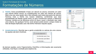 38
Seção 4: Formatação de Consulta
Formatações de Números
2. Padrão: Outra possibilidade é fazer um cálculo na coluna, somando um valor
aos valores dessa coluna, ou multiplicando um valor aos valores da coluna.
Mais uma vez, essa opção não é tão utilizada, pois toda essa parte de cálculos
faremos mais a frente nos nossos relatórios. Lembrando que essa
possibilidade de Padrão existe tanto na guia Transformar quanto a Adicionar
Colunas. Lembre-se da diferença entre as duas e qual o resultado que cada
uma retorna. De qualquer forma, você sempre pode excluir a etapa criada na
lista de Etapas Aplicadas caso não tenha interesse naquela opção.
3. Arredondamento: Permite que a gente arredonde os valores de uma coluna.
As opções são bem intuitivas.
As demais opções, como Trigonometria, Científico e Informações são raramente
utilizadas, mas fique a vontade para explora-las.
 