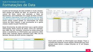 A parte de formatação de data também é muito simples.
Para opções de edição de data, ao clicarmos em uma
coluna de Data, como por exemplo, a Data de
Nascimento, será habilitada uma opção de Data à direita.
Um detalhe importante é que para ferramentas de data,
sempre usaremos a opção na guia Adicionar Colunas, pois
nunca vamos querer perder as informações da nossa
coluna de Data original, o que aconteceria se a gente
usasse a opção na guia Transformar.
Essas ferramentas de data permitem que a gente extraia
informações desta coluna de datas, como por exemplo:
Ano, Mês, Dia, etc. Portanto, clicamos na nossa coluna de
datas e escolhemos as informações que queremos obter
dessa data. Fazendo alguns exemplos (Ano, Mês, Dia da
Semana, Semana do Ano), temos o seguinte:
39
Seção 4: Formatação de Consulta
Formatações de Data
Você pode escolher as informações que desejar. Fique a
vontade para explorar outras opções, lembrando que você
sempre pode excluir a etapa clicando no ‘X’ em Etapas
Aplicadas.
 