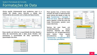 Outra opção interessante que podemos usar é a
opção de Idade, para calcular a Idade dos
funcionários de acordo com a Data de Nascimento.
40
Seção 4: Formatação de Consulta
Formatações de Data
Essa opção vai retornar a quantidade de dias desde a
data de nascimento até a data atual. Porém, não
queremos a quantidade de dias, queremos a
quantidade de anos.
Para ajustar isso, a forma mais
simples de fazer é selecionando
essa coluna de Idade e indo na
guia Transformar > Duração >
Total de Anos. Isso vai retornar
para a gente o total de anos de
cada funcionário, porém com
casas decimais.
Vamos ter que fazer um
arredondamento. Como
estamos falando de idade,
queremos um arredondamento
para baixo. Essa opção
encontramos na guia
Transformar > Arredondamento
> Arredondar para Baixo.
 