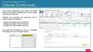 Uma opção interessante que temos no Power
Query é a de tratar condições por meio da opção
de Coluna Condicional.
Imagine, por exemplo, que queremos criar 3
categorias para os Salários:
- Categoria A: Salário acima de 20 mil
- Categoria B: Salário entre 10 e 20 mil
- Categoria C: Salário abaixo de 10 mil.
41
Seção 4: Formatação de Consulta
Colunas Condicionais
As regras são mostradas ao lado e o resultado
final pode ser visto na imagem abaixo.
 