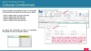 Outro exemplo que podemos fazer é o de dividir
os funcionários em faixas de acordo com a idade:
- Faixa 1: Idade maior ou igual a 40 anos
- Faixa 2: Idade entre 40 e 30 anos
- Faixa 3: Idade entre 30 e 20 anos
- Faixa 4: Idade menor que 20 anos.
42
Seção 4: Formatação de Consulta
Colunas Condicionais
As regras são mostradas ao lado e o resultado
final pode ser visto na imagem abaixo.
Obs: se você não conseguir visualizar a coluna de
Idade, arraste a janela da Coluna Condicional um
pouco para cima pois essa coluna vai estar no
final da lista de opções de Nome da Coluna!!!
 