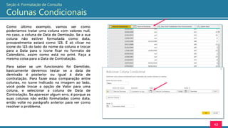 Como último exemplo, vamos ver como
poderíamos tratar uma coluna com valores null,
no caso, a coluna de Data de Demissão. Se a sua
coluna não estiver formatada como data,
provavelmente estará como 123. É só clicar no
ícone do 123 do lado do nome da coluna e trocar
para a Data para o ícone ficar no formato de
Calendário, assim como está no print. Faça a
mesma coisa para a Data de Contratação.
Para saber se um funcionário foi Demitido,
basicamente devemos testar se a data de
demissão é posterior ou igual à data de
contratação. Para fazer essa comparação entre
colunas, no ícone indicado na imagem ao lado,
você pode trocar a opção de Valor para uma
coluna, e selecionar a coluna de Data de
Contratação. Se aparecer algum erro, é porque as
suas colunas não estão formatadas como data,
então volte no parágrafo anterior para ver como
resolver o problema.
43
Seção 4: Formatação de Consulta
Colunas Condicionais
 