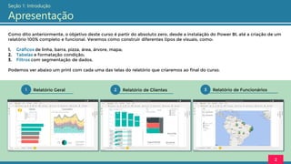 Como dito anteriormente, o objetivo deste curso é partir do absoluto zero, desde a instalação do Power BI, até a criação de um
relatório 100% completo e funcional. Veremos como construir diferentes tipos de visuais, como:
1. Gráficos de linha, barra, pizza, área, árvore, mapa;
2. Tabelas e formatação condição;
3. Filtros com segmentação de dados.
Podemos ver abaixo um print com cada uma das telas do relatório que criaremos ao final do curso.
3 Relatório de Funcionários
2 Relatório de Clientes
1 Relatório Geral
2
Seção 1: Introdução
Apresentação
 